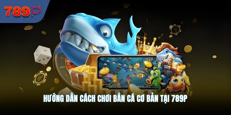 Hướng dẫn cách chơi bắn cá cơ bản tại 789P