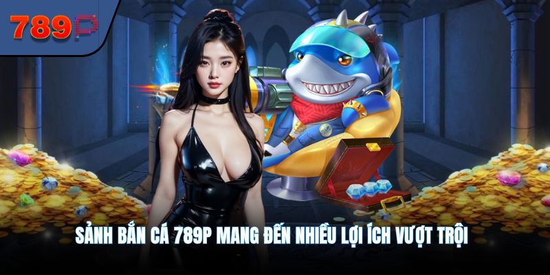 Sảnh bắn cá 789P mang đến nhiều lợi ích vượt trội